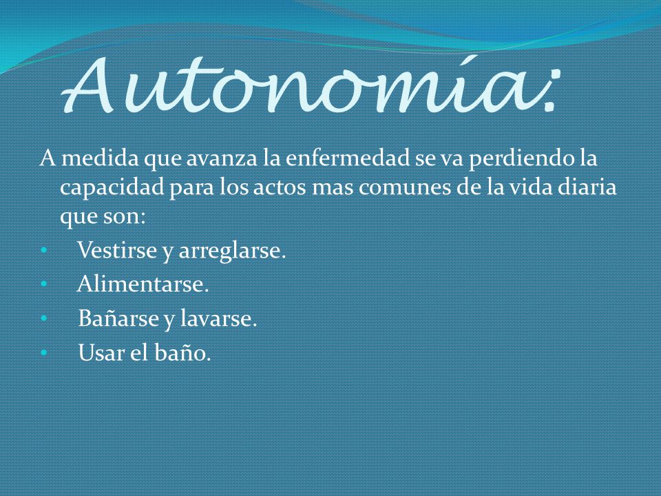 Autonomía: A medida que avanza la enfermedad se va perdiendo la capacidad para los actos mas comunes de la vida diaria que son: