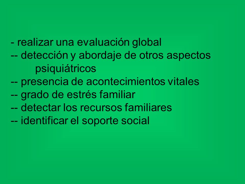 - realizar una evaluación global -- detección y abordaje de otros aspectos psiquiátricos -- presencia de acontecimientos vitales -- grado de estrés familiar -- detectar los recursos familiares -- identificar el soporte social