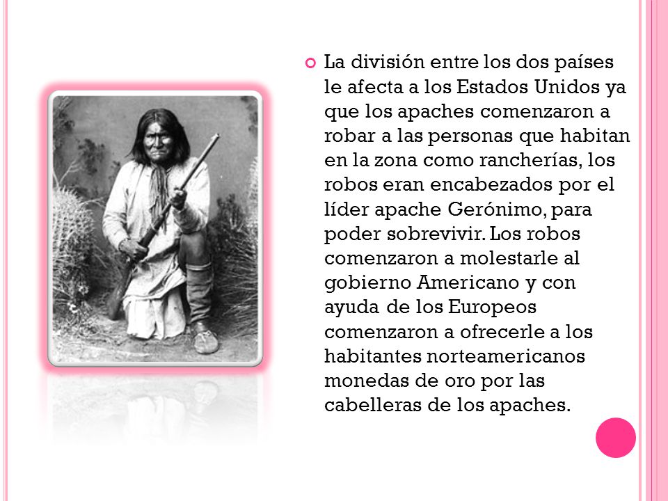 La división entre los dos países le afecta a los Estados Unidos ya que los apaches comenzaron a robar a las personas que habitan en la zona como rancherías, los robos eran encabezados por el líder apache Gerónimo, para poder sobrevivir.