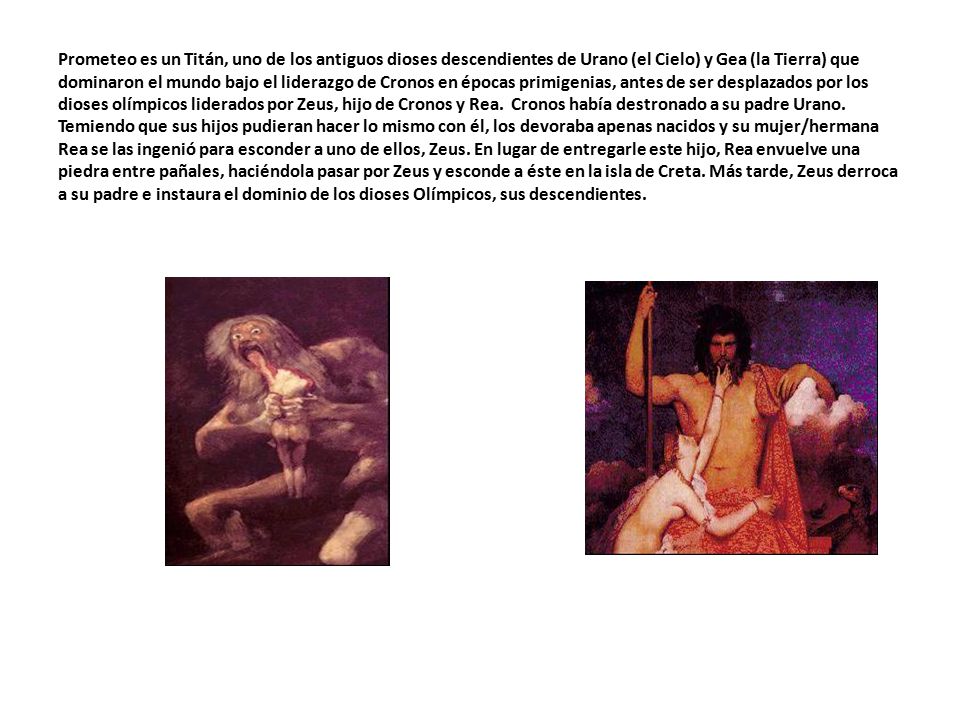 Prometeo es un Titán, uno de los antiguos dioses descendientes de Urano (el Cielo) y Gea (la Tierra) que dominaron el mundo bajo el liderazgo de Cronos en épocas primigenias, antes de ser desplazados por los dioses olímpicos liderados por Zeus, hijo de Cronos y Rea.
