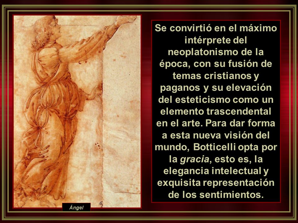 Se convirtió en el máximo intérprete del neoplatonismo de la época, con su fusión de temas cristianos y paganos y su elevación del esteticismo como un elemento trascendental en el arte. Para dar forma a esta nueva visión del mundo, Botticelli opta por la gracia, esto es, la elegancia intelectual y exquisita representación de los sentimientos.