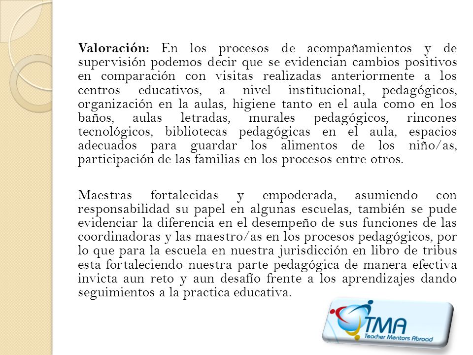 Valoración: En los procesos de acompañamientos y de supervisión podemos decir que se evidencian cambios positivos en comparación con visitas realizadas anteriormente a los centros educativos, a nivel institucional, pedagógicos, organización en la aulas, higiene tanto en el aula como en los baños, aulas letradas, murales pedagógicos, rincones tecnológicos, bibliotecas pedagógicas en el aula, espacios adecuados para guardar los alimentos de los niño/as, participación de las familias en los procesos entre otros.
