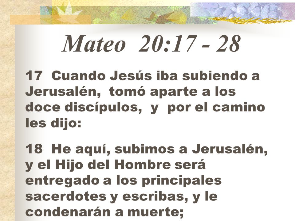Mateo 20: Cuando Jesús iba subiendo a Jerusalén, tomó aparte a los doce discípulos, y por el camino les dijo:
