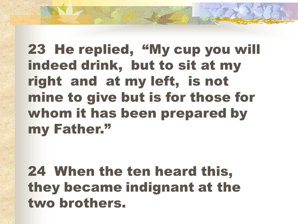 23 He replied, My cup you will indeed drink, but to sit at my right and at my left, is not mine to give but is for those for whom it has been prepared by my Father.