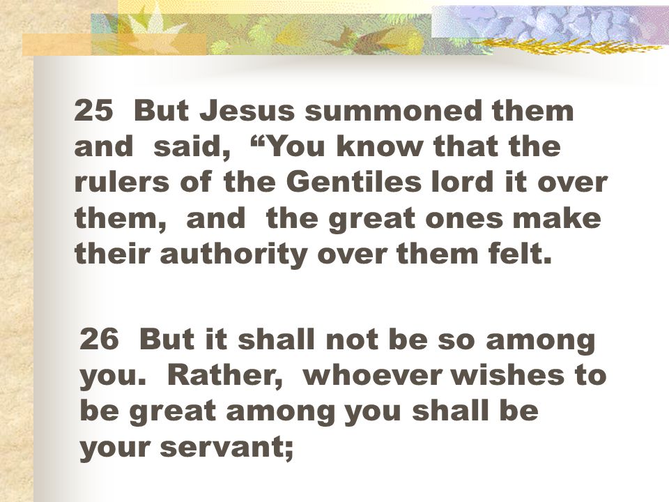 25 But Jesus summoned them and said, You know that the rulers of the Gentiles lord it over them, and the great ones make their authority over them felt.