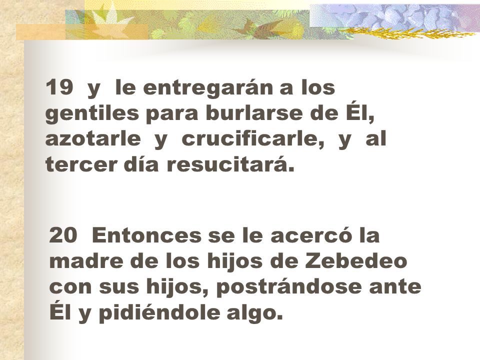 19 y le entregarán a los gentiles para burlarse de Él, azotarle y crucificarle, y al tercer día resucitará.