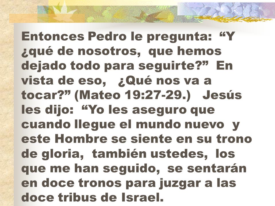 Entonces Pedro le pregunta: Y ¿qué de nosotros, que hemos dejado todo para seguirte En vista de eso, ¿Qué nos va a tocar (Mateo 19:27-29.) Jesús les dijo: Yo les aseguro que cuando llegue el mundo nuevo y este Hombre se siente en su trono de gloria, también ustedes, los que me han seguido, se sentarán en doce tronos para juzgar a las doce tribus de Israel.