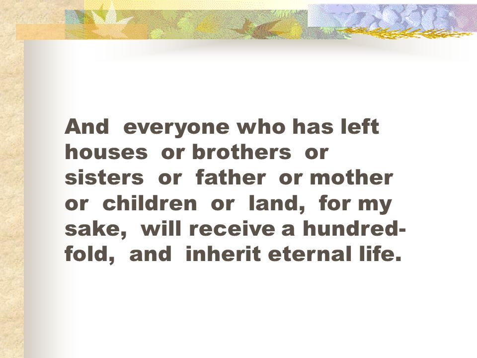 And everyone who has left houses or brothers or sisters or father or mother or children or land, for my sake, will receive a hundred-fold, and inherit eternal life.