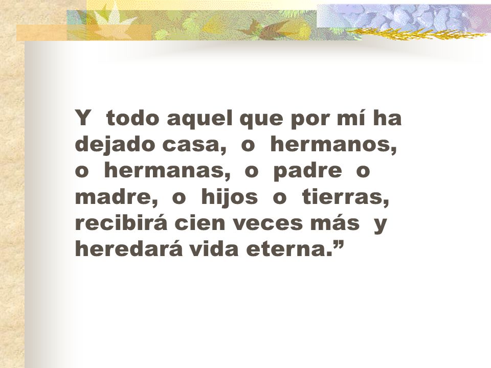 Y todo aquel que por mí ha dejado casa, o hermanos, o hermanas, o padre o madre, o hijos o tierras, recibirá cien veces más y heredará vida eterna.