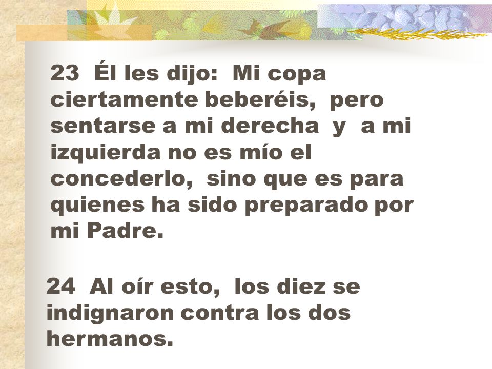 23 Él les dijo: Mi copa ciertamente beberéis, pero sentarse a mi derecha y a mi izquierda no es mío el concederlo, sino que es para quienes ha sido preparado por mi Padre.