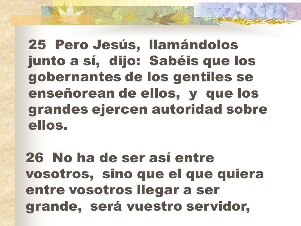 25 Pero Jesús, llamándolos junto a sí, dijo: Sabéis que los gobernantes de los gentiles se enseñorean de ellos, y que los grandes ejercen autoridad sobre ellos.