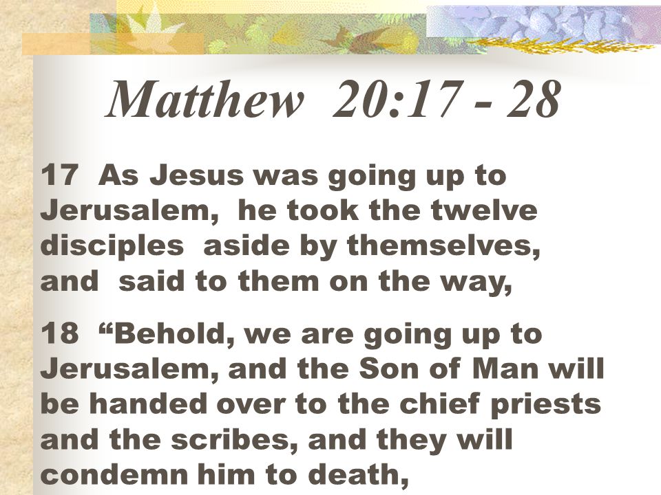 Matthew 20: As Jesus was going up to Jerusalem, he took the twelve disciples aside by themselves, and said to them on the way,