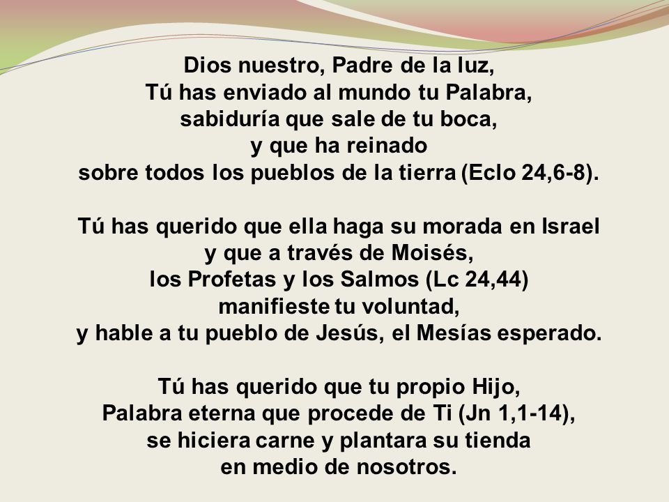 Dios nuestro, Padre de la luz, Tú has enviado al mundo tu Palabra, sabiduría que sale de tu boca, y que ha reinado sobre todos los pueblos de la tierra (Eclo 24,6-8).