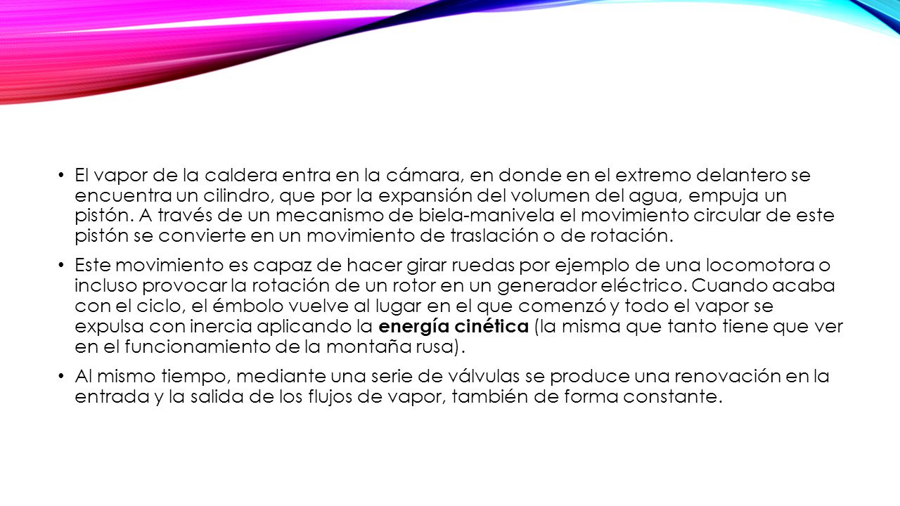 El vapor de la caldera entra en la cámara, en donde en el extremo delantero se encuentra un cilindro, que por la expansión del volumen del agua, empuja un pistón. A través de un mecanismo de biela-manivela el movimiento circular de este pistón se convierte en un movimiento de traslación o de rotación.