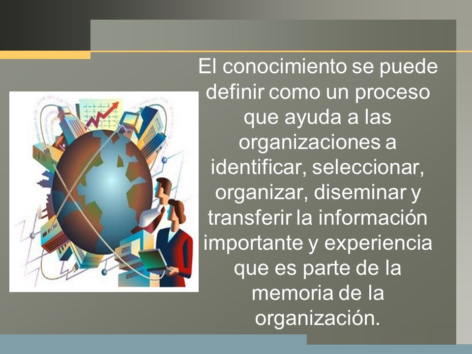 El conocimiento se puede definir como un proceso que ayuda a las organizaciones a identificar, seleccionar, organizar, diseminar y transferir la información importante y experiencia que es parte de la memoria de la organización.