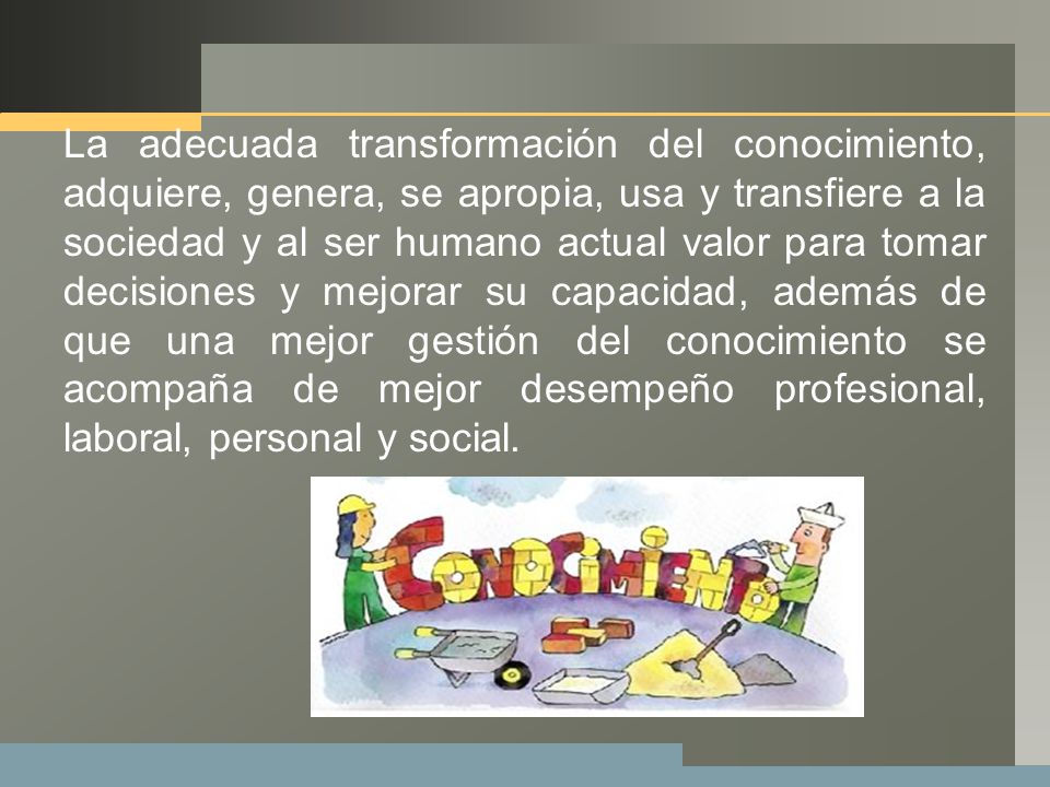 La adecuada transformación del conocimiento, adquiere, genera, se apropia, usa y transfiere a la sociedad y al ser humano actual valor para tomar decisiones y mejorar su capacidad, además de que una mejor gestión del conocimiento se acompaña de mejor desempeño profesional, laboral, personal y social.