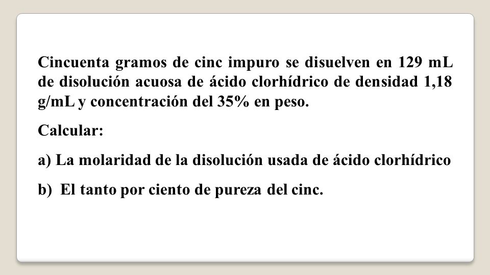 Cincuenta gramos de cinc impuro se disuelven en 129 mL de disolución acuosa de ácido clorhídrico de densidad 1,18 g/mL y concentración del 35% en peso.
