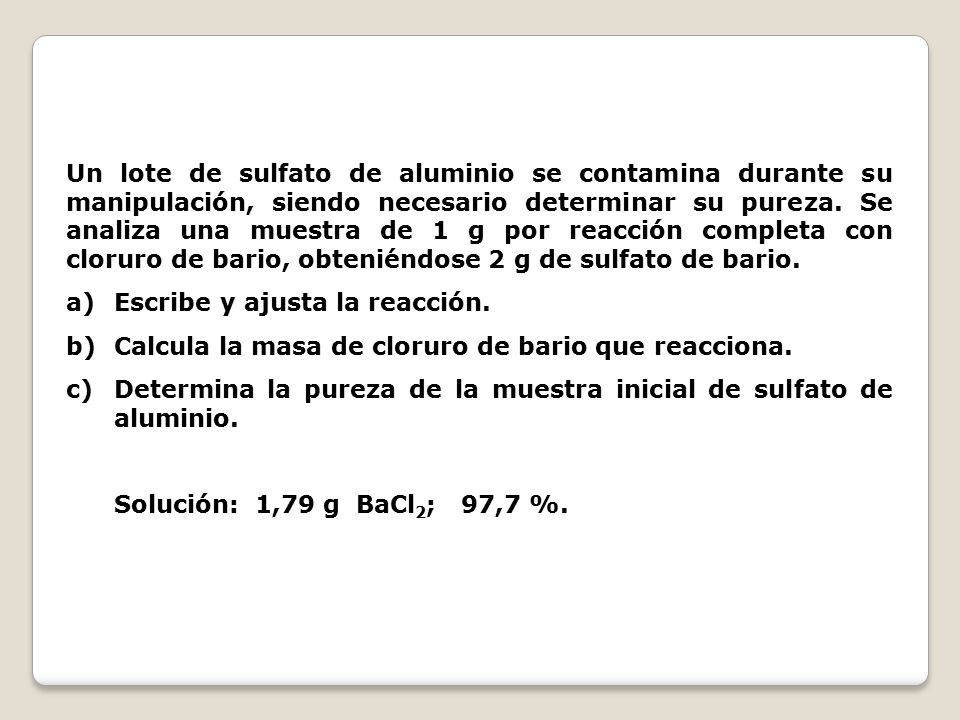Un lote de sulfato de aluminio se contamina durante su manipulación, siendo necesario determinar su pureza. Se analiza una muestra de 1 g por reacción completa con cloruro de bario, obteniéndose 2 g de sulfato de bario.