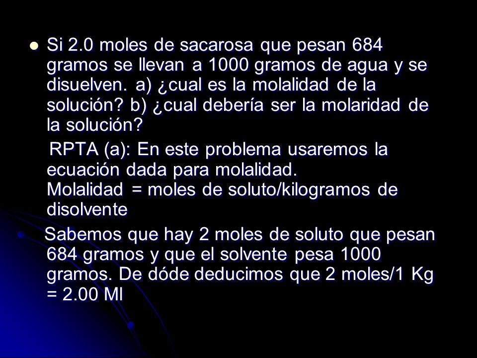 Si 2.0 moles de sacarosa que pesan 684 gramos se llevan a 1000 gramos de agua y se disuelven. a) ¿cual es la molalidad de la solución b) ¿cual debería ser la molaridad de la solución