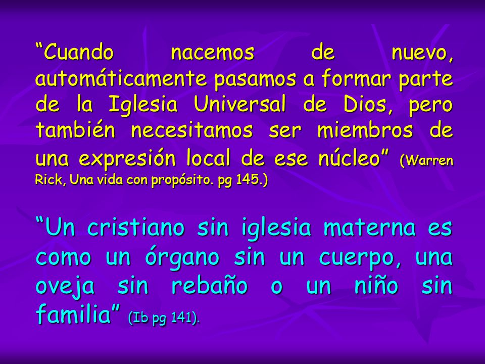 Cuando nacemos de nuevo, automáticamente pasamos a formar parte de la Iglesia Universal de Dios, pero también necesitamos ser miembros de una expresión local de ese núcleo (Warren Rick, Una vida con propósito. pg 145.)
