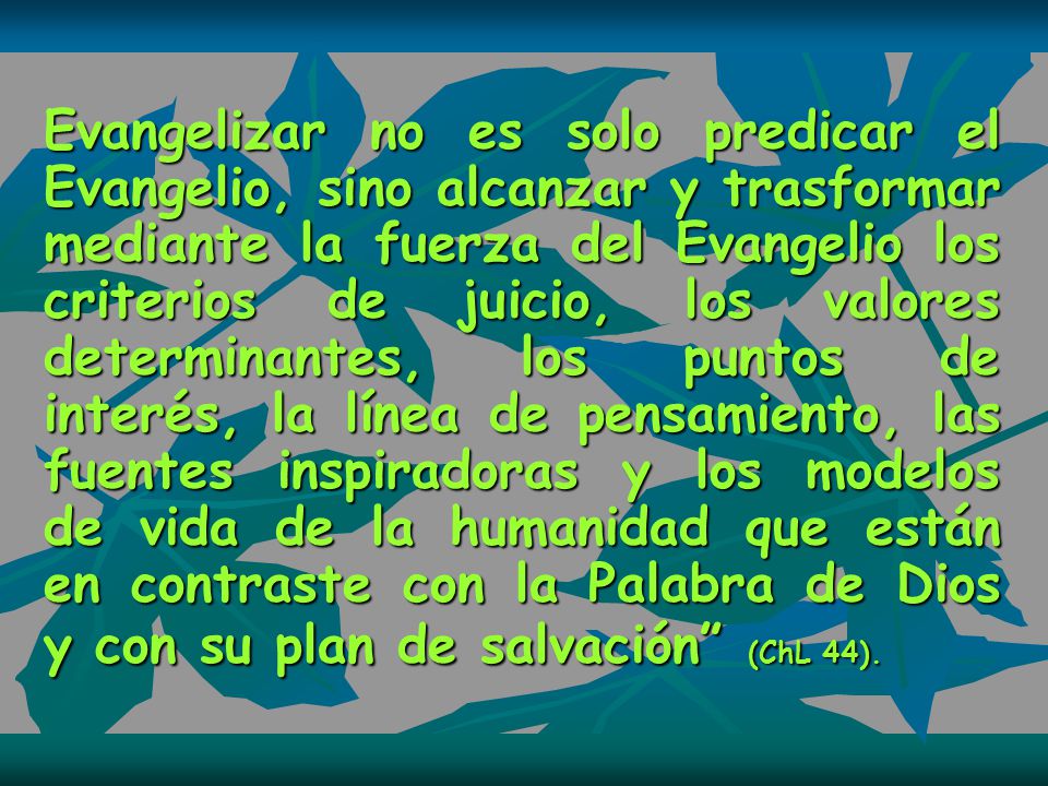 Evangelizar no es solo predicar el Evangelio, sino alcanzar y trasformar mediante la fuerza del Evangelio los criterios de juicio, los valores determinantes, los puntos de interés, la línea de pensamiento, las fuentes inspiradoras y los modelos de vida de la humanidad que están en contraste con la Palabra de Dios y con su plan de salvación (ChL 44).
