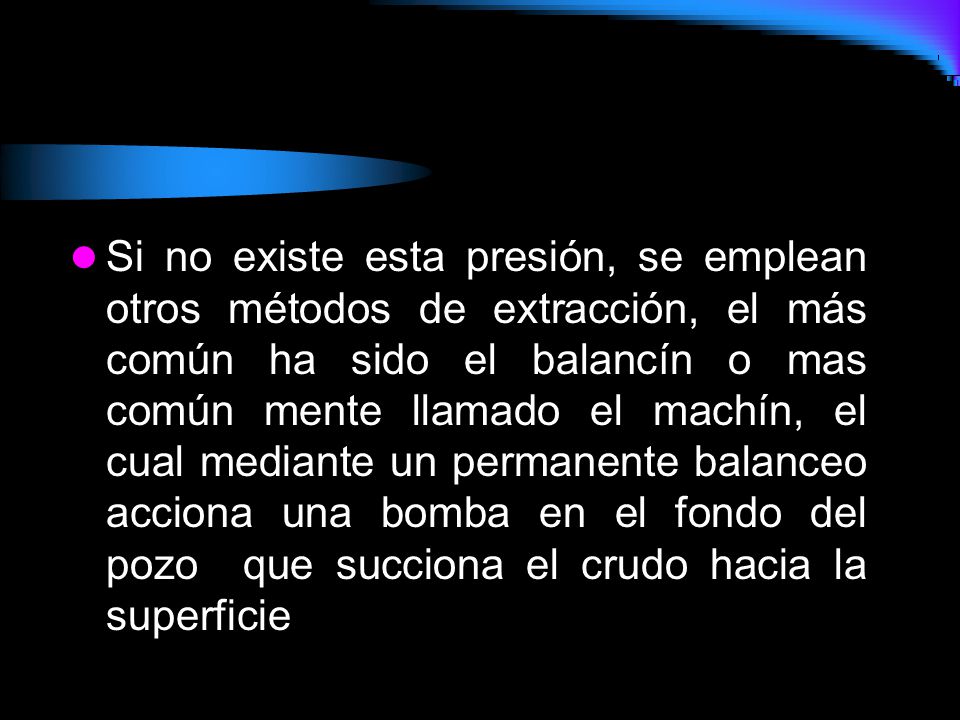 Si no existe esta presión, se emplean otros métodos de extracción, el más común ha sido el balancín o mas común mente llamado el machín, el cual mediante un permanente balanceo acciona una bomba en el fondo del pozo que succiona el crudo hacia la superficie