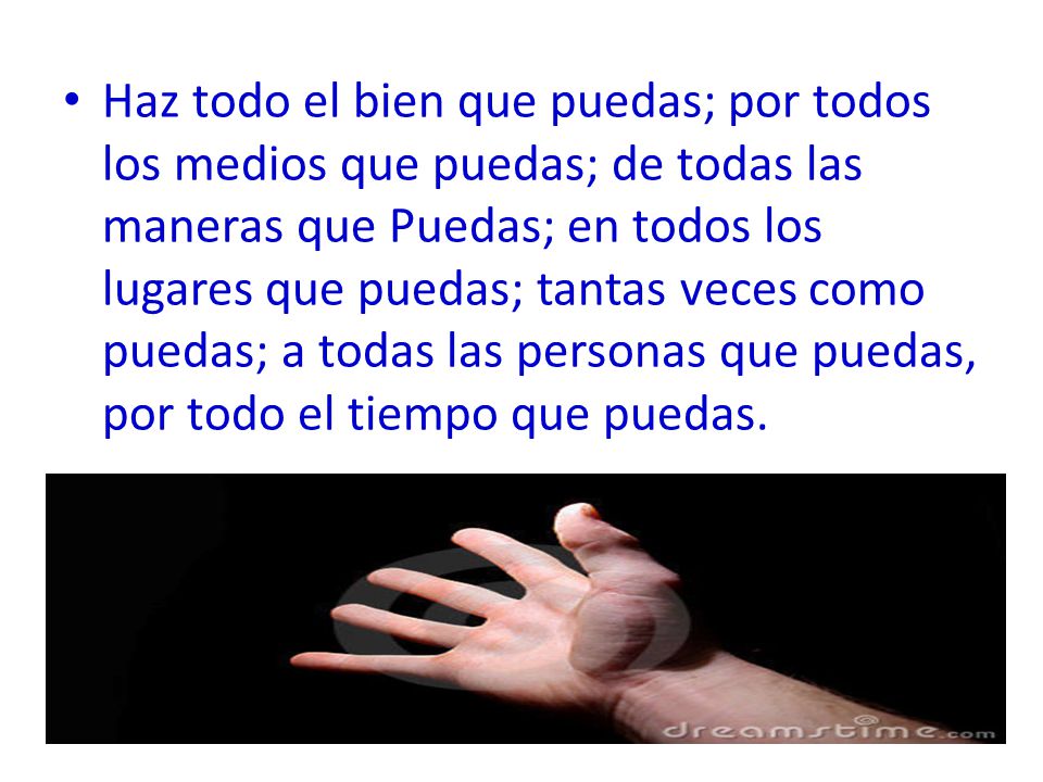 Haz todo el bien que puedas; por todos los medios que puedas; de todas las maneras que Puedas; en todos los lugares que puedas; tantas veces como puedas; a todas las personas que puedas, por todo el tiempo que puedas.