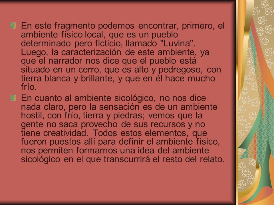 En este fragmento podemos encontrar, primero, el ambiente físico local, que es un pueblo determinado pero ficticio, llamado Luvina . Luego, la caracterización de este ambiente, ya que el narrador nos dice que el pueblo está situado en un cerro, que es alto y pedregoso, con tierra blanca y brillante, y que en él hace mucho frío.