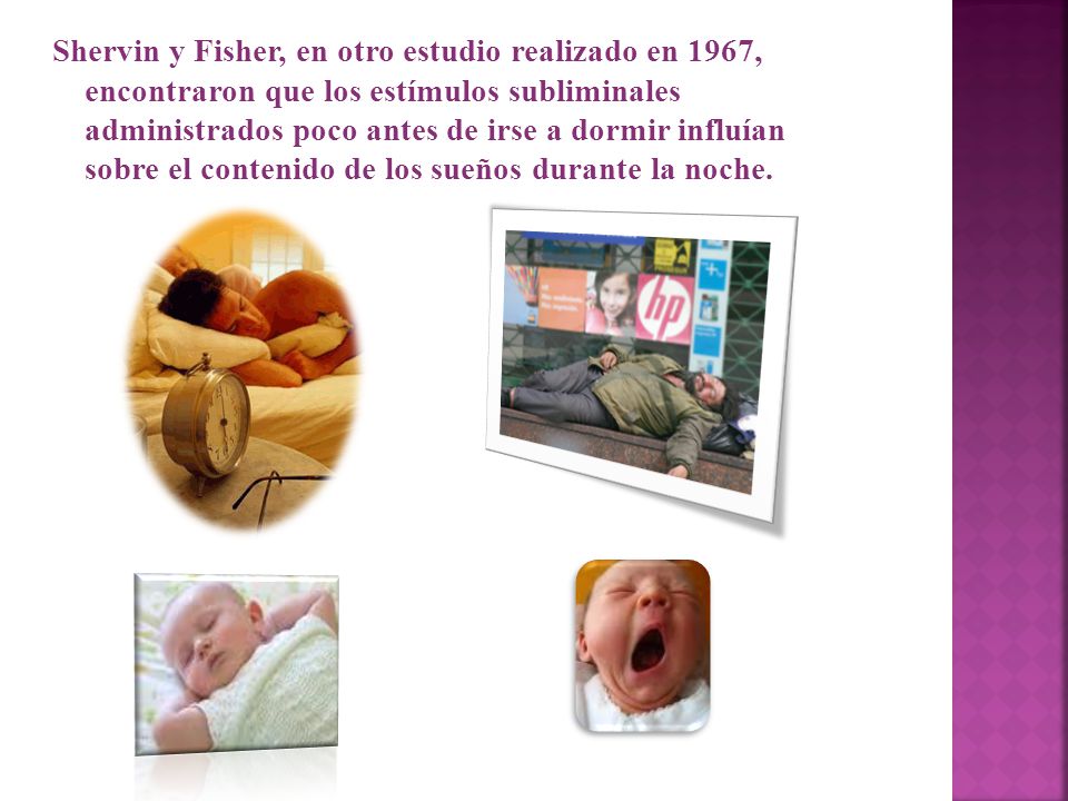 Shervin y Fisher, en otro estudio realizado en 1967, encontraron que los estímulos subliminales administrados poco antes de irse a dormir influían sobre el contenido de los sueños durante la noche.