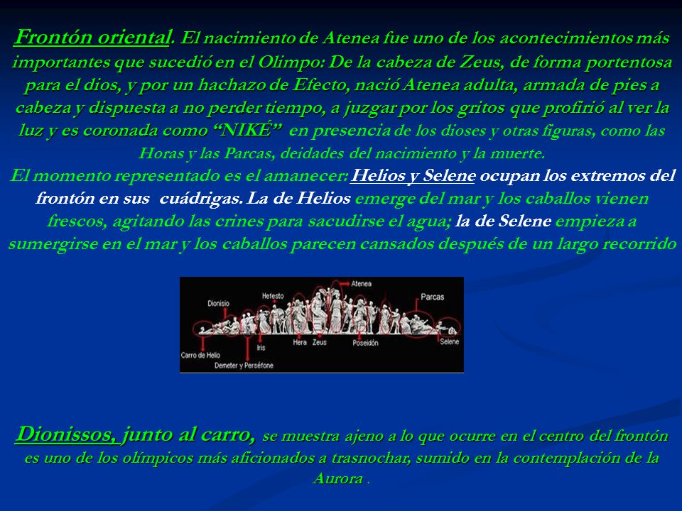 Frontón oriental. El nacimiento de Atenea fue uno de los acontecimientos más importantes que sucedió en el Olimpo: De la cabeza de Zeus, de forma portentosa para el dios, y por un hachazo de Efecto, nació Atenea adulta, armada de pies a cabeza y dispuesta a no perder tiempo, a juzgar por los gritos que profirió al ver la luz y es coronada como NIKÉ en presencia de los dioses y otras figuras, como las Horas y las Parcas, deidades del nacimiento y la muerte.