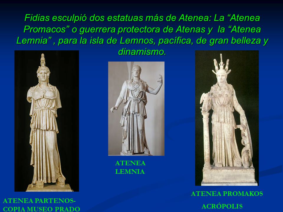 Fidias esculpió dos estatuas más de Atenea: La Atenea Promacos o guerrera protectora de Atenas y la Atenea Lemnia , para la isla de Lemnos, pacífica, de gran belleza y dinamismo.