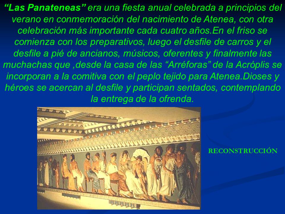 Las Panateneas era una fiesta anual celebrada a principios del verano en conmemoración del nacimiento de Atenea, con otra celebración más importante cada cuatro años.En el friso se comienza con los preparativos, luego el desfile de carros y el desfile a pié de ancianos, músicos, oferentes y finalmente las muchachas que ,desde la casa de las Arréforas de la Acróplis se incorporan a la comitiva con el peplo tejido para Atenea.Dioses y héroes se acercan al desfile y participan sentados, contemplando la entrega de la ofrenda.