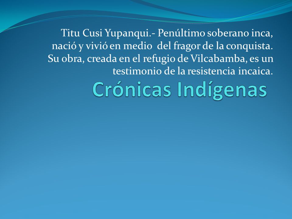 Titu Cusi Yupanqui.- Penúltimo soberano inca, nació y vivió en medio del fragor de la conquista. Su obra, creada en el refugio de Vilcabamba, es un testimonio de la resistencia incaica.