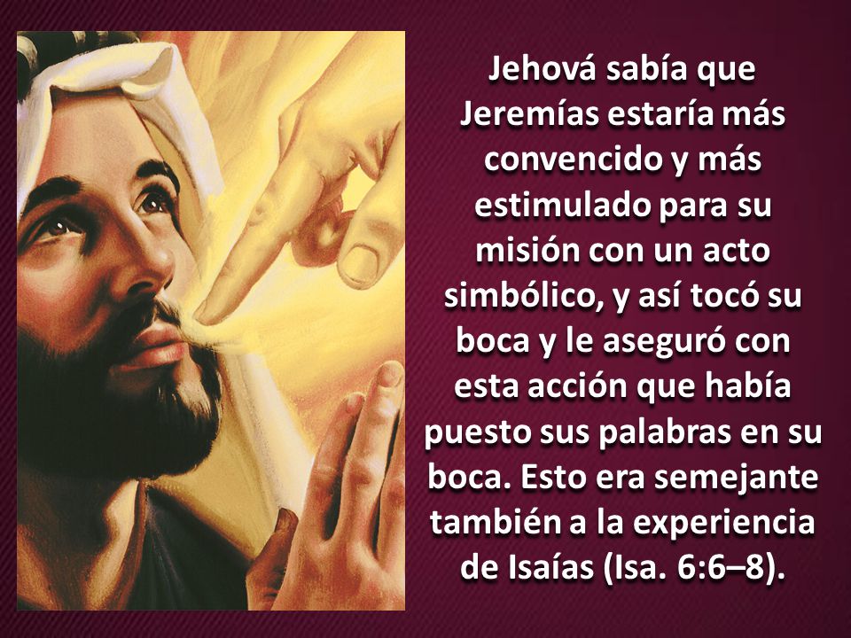 Jehová sabía que Jeremías estaría más convencido y más estimulado para su misión con un acto simbólico, y así tocó su boca y le aseguró con esta acción que había puesto sus palabras en su boca.