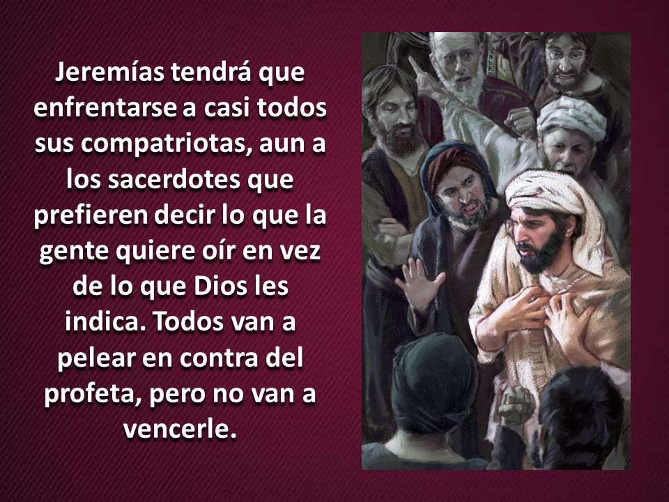 Jeremías tendrá que enfrentarse a casi todos sus compatriotas, aun a los sacerdotes que prefieren decir lo que la gente quiere oír en vez de lo que Dios les indica.