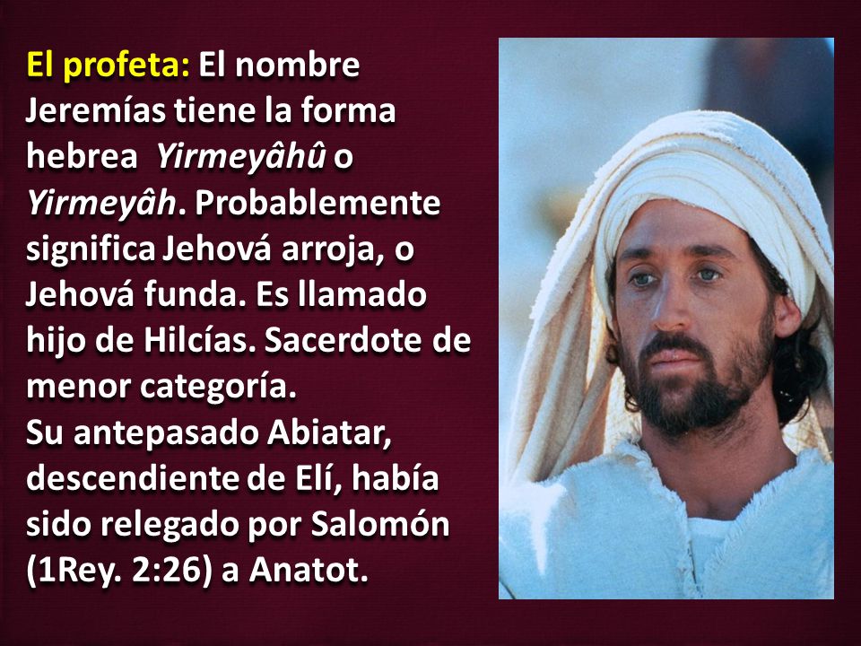 El profeta: El nombre Jeremías tiene la forma hebrea Yirmeyâhû o Yirmeyâh. Probablemente significa Jehová arroja, o Jehová funda. Es llamado hijo de Hilcías. Sacerdote de menor categoría.