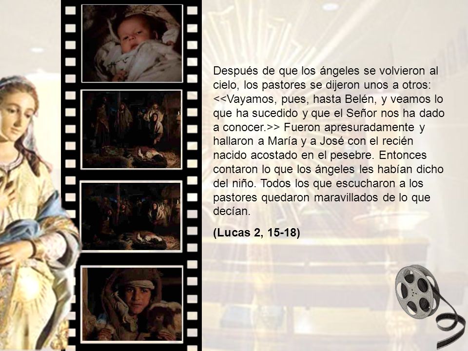 Después de que los ángeles se volvieron al cielo, los pastores se dijeron unos a otros: <<Vayamos, pues, hasta Belén, y veamos lo que ha sucedido y que el Señor nos ha dado a conocer.>> Fueron apresuradamente y hallaron a María y a José con el recién nacido acostado en el pesebre. Entonces contaron lo que los ángeles les habían dicho del niño. Todos los que escucharon a los pastores quedaron maravillados de lo que decían.