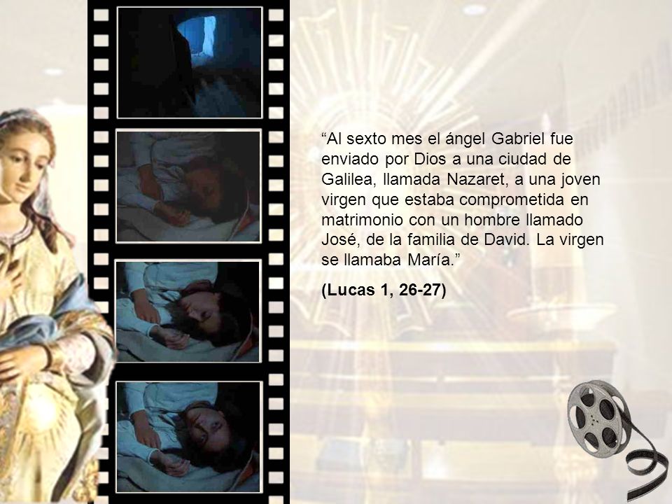 Al sexto mes el ángel Gabriel fue enviado por Dios a una ciudad de Galilea, llamada Nazaret, a una joven virgen que estaba comprometida en matrimonio con un hombre llamado José, de la familia de David. La virgen se llamaba María.