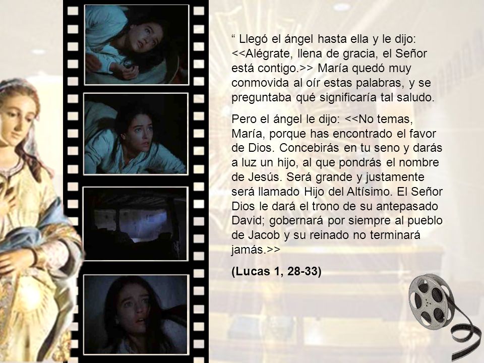 Llegó el ángel hasta ella y le dijo: <<Alégrate, llena de gracia, el Señor está contigo.>> María quedó muy conmovida al oír estas palabras, y se preguntaba qué significaría tal saludo.