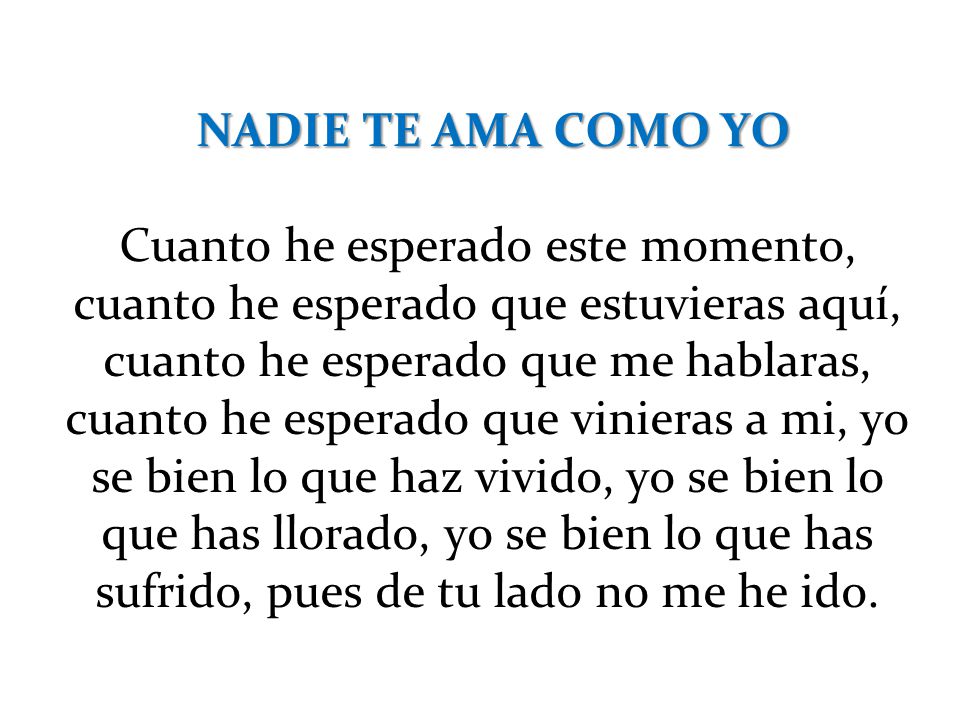 NADIE TE AMA COMO YO Cuanto he esperado este momento, cuanto he esperado que estuvieras aquí, cuanto he esperado que me hablaras, cuanto he esperado que vinieras a mi, yo se bien lo que haz vivido, yo se bien lo que has llorado, yo se bien lo que has sufrido, pues de tu lado no me he ido.