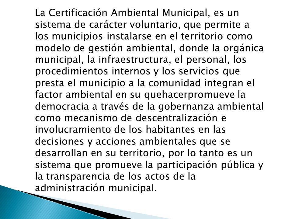 La Certificación Ambiental Municipal, es un sistema de carácter voluntario, que permite a los municipios instalarse en el territorio como modelo de gestión ambiental, donde la orgánica municipal, la infraestructura, el personal, los procedimientos internos y los servicios que presta el municipio a la comunidad integran el factor ambiental en su quehacerpromueve la democracia a través de la gobernanza ambiental como mecanismo de descentralización e involucramiento de los habitantes en las decisiones y acciones ambientales que se desarrollan en su territorio, por lo tanto es un sistema que promueve la participación pública y la transparencia de los actos de la administración municipal.
