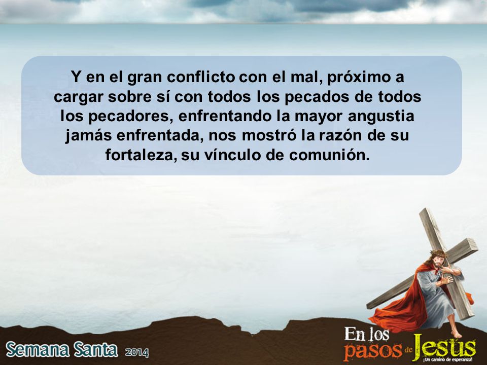 Y en el gran conflicto con el mal, próximo a cargar sobre sí con todos los pecados de todos los pecadores, enfrentando la mayor angustia jamás enfrentada, nos mostró la razón de su fortaleza, su vínculo de comunión.