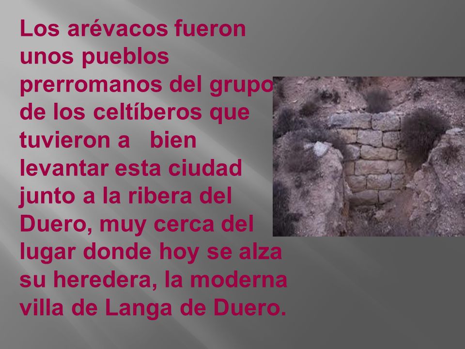 Los arévacos fueron unos pueblos prerromanos del grupo de los celtíberos que tuvieron a bien levantar esta ciudad junto a la ribera del Duero, muy cerca del lugar donde hoy se alza su heredera, la moderna villa de Langa de Duero.