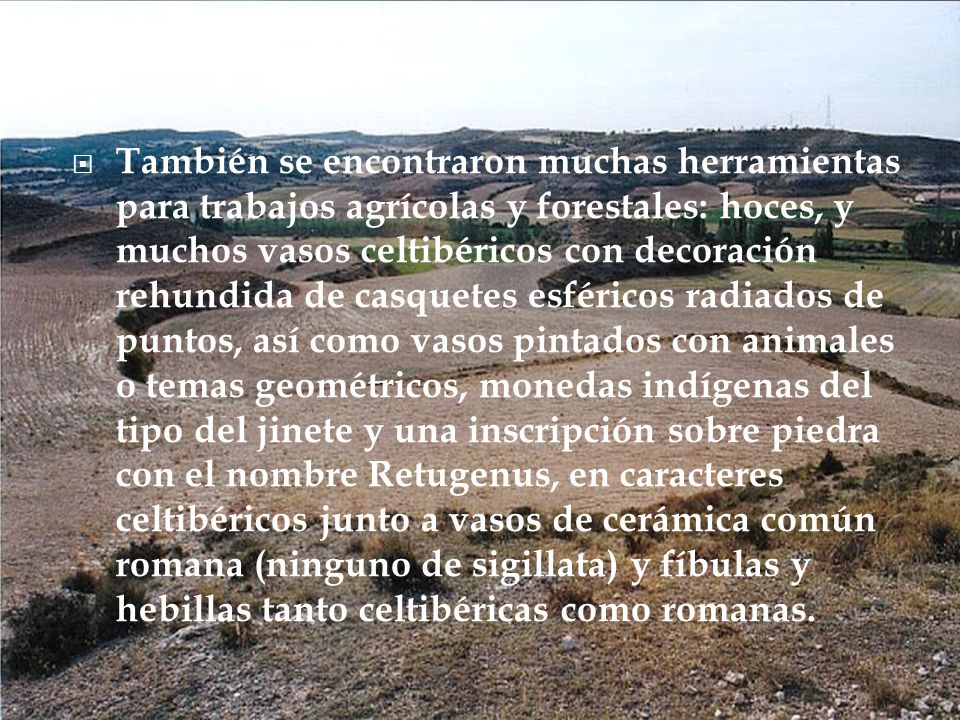 También se encontraron muchas herramientas para trabajos agrícolas y forestales: hoces, y muchos vasos celtibéricos con decoración rehundida de casquetes esféricos radiados de puntos, así como vasos pintados con animales o temas geométricos, monedas indígenas del tipo del jinete y una inscripción sobre piedra con el nombre Retugenus, en caracteres celtibéricos junto a vasos de cerámica común romana (ninguno de sigillata) y fíbulas y hebillas tanto celtibéricas como romanas.