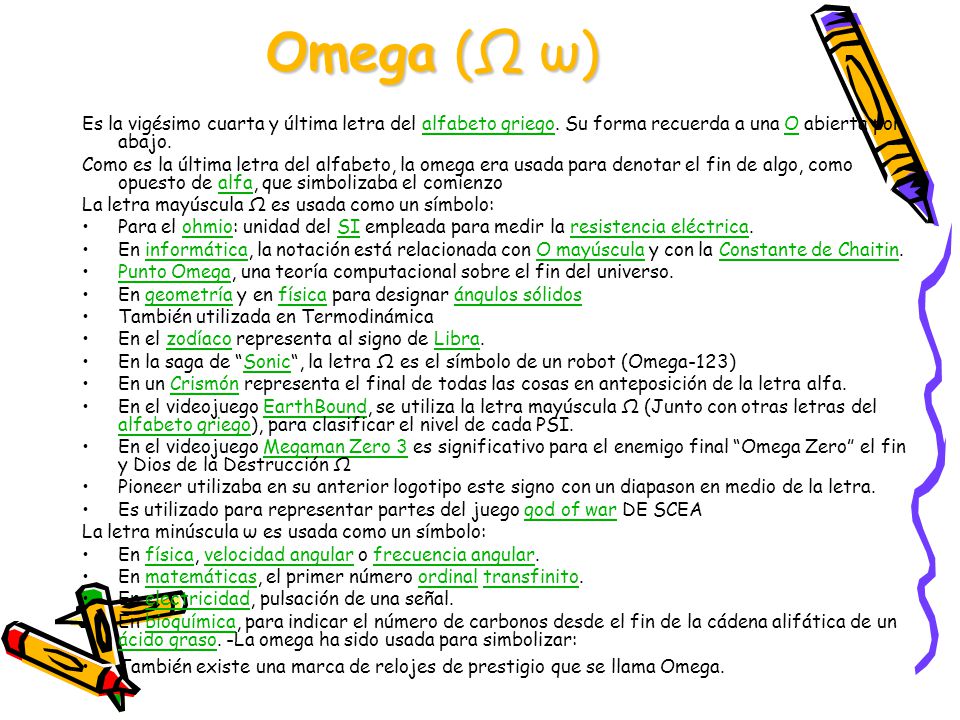 Omega (Ω ω) Es la vigésimo cuarta y última letra del alfabeto griego. Su forma recuerda a una Ο abierta por abajo.