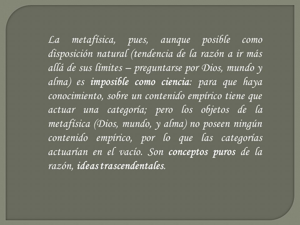 La metafísica, pues, aunque posible como disposición natural (tendencia de la razón a ir más allá de sus límites – preguntarse por Dios, mundo y alma) es imposible como ciencia: para que haya conocimiento, sobre un contenido empírico tiene que actuar una categoría; pero los objetos de la metafísica (Dios, mundo, y alma) no poseen ningún contenido empírico, por lo que las categorías actuarían en el vacío.