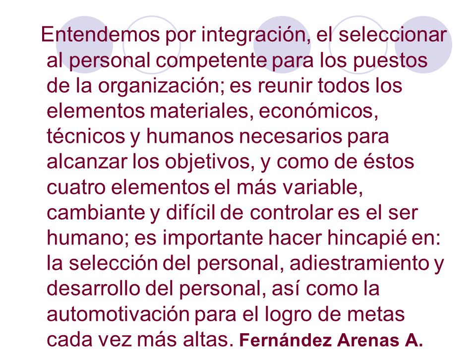 Entendemos por integración, el seleccionar al personal competente para los puestos de la organización; es reunir todos los elementos materiales, económicos, técnicos y humanos necesarios para alcanzar los objetivos, y como de éstos cuatro elementos el más variable, cambiante y difícil de controlar es el ser humano; es importante hacer hincapié en: la selección del personal, adiestramiento y desarrollo del personal, así como la automotivación para el logro de metas cada vez más altas.
