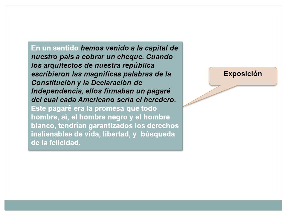 En un sentido hemos venido a la capital de nuestro país a cobrar un cheque. Cuando los arquitectos de nuestra república escribieron las magníficas palabras de la Constitución y la Declaración de Independencia, ellos firmaban un pagaré del cual cada Americano sería el heredero. Este pagaré era la promesa que todo hombre, sí, el hombre negro y el hombre blanco, tendrían garantizados los derechos inalienables de vida, libertad, y búsqueda de la felicidad.