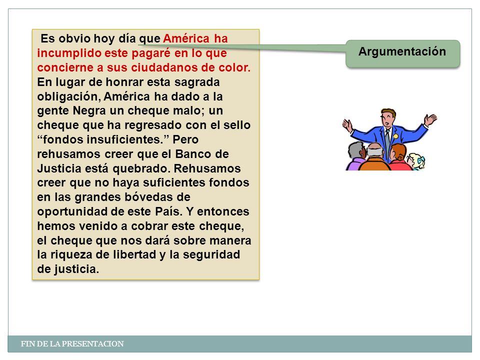 Es obvio hoy día que América ha incumplido este pagaré en lo que concierne a sus ciudadanos de color. En lugar de honrar esta sagrada obligación, América ha dado a la gente Negra un cheque malo; un cheque que ha regresado con el sello fondos insuficientes. Pero rehusamos creer que el Banco de Justicia está quebrado. Rehusamos creer que no haya suficientes fondos en las grandes bóvedas de oportunidad de este País. Y entonces hemos venido a cobrar este cheque, el cheque que nos dará sobre manera la riqueza de libertad y la seguridad de justicia.