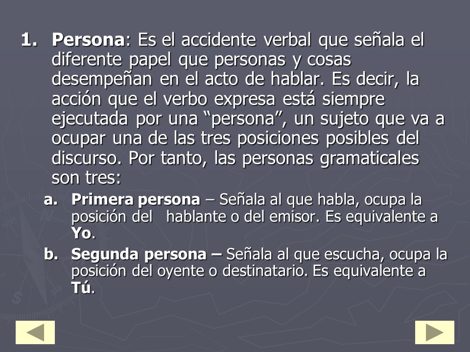 Persona: Es el accidente verbal que señala el diferente papel que personas y cosas desempeñan en el acto de hablar. Es decir, la acción que el verbo expresa está siempre ejecutada por una persona , un sujeto que va a ocupar una de las tres posiciones posibles del discurso. Por tanto, las personas gramaticales son tres: